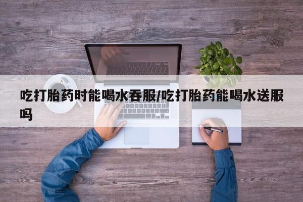 米非米索微信吃打胎药时能喝水吞服/吃打胎药能喝水送服吗