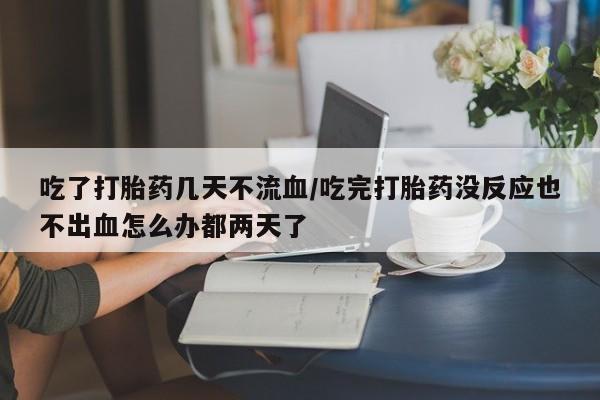 米非米索微信吃了打胎药几天不流血/吃完打胎药没反应也不出血怎么办都两天了