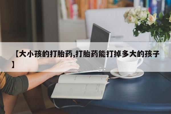 米非米索微信【大小孩的打胎药,打胎药能打掉多大的孩子】