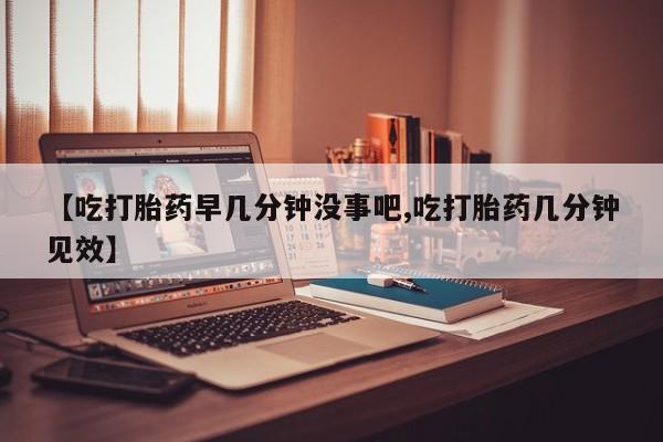 米非米索微信【吃打胎药早几分钟没事吧,吃打胎药几分钟见效】