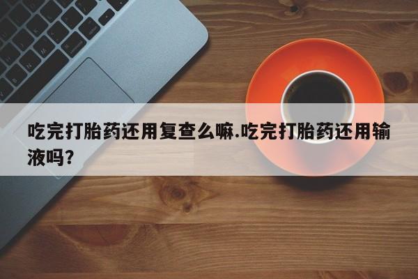 米非米索微信吃完打胎药还用复查么嘛.吃完打胎药还用输液吗？