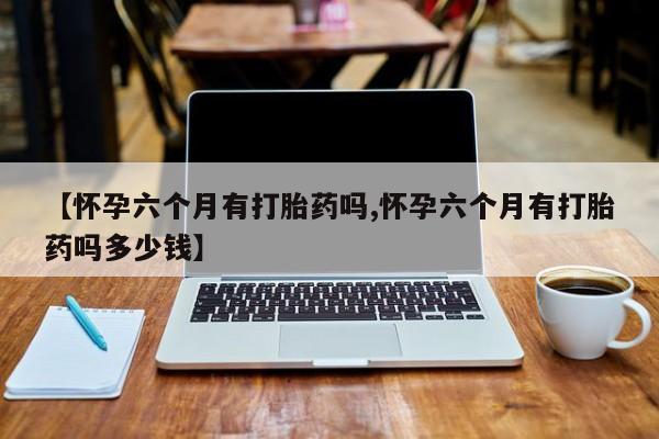 米非米索微信【怀孕六个月有打胎药吗,怀孕六个月有打胎药吗多少钱】