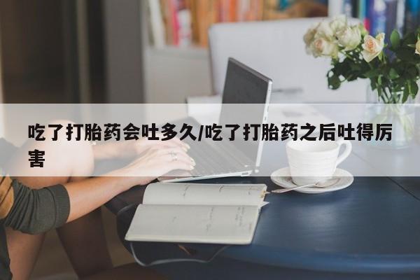 米非米索微信吃了打胎药会吐多久/吃了打胎药之后吐得厉害