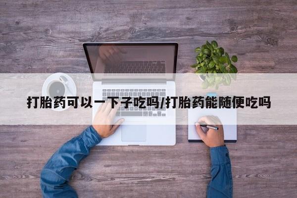 米非米索微信打胎药可以一下子吃吗/打胎药能随便吃吗