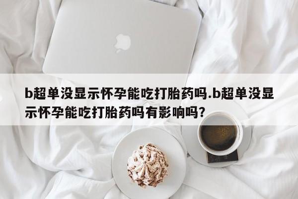 米非米索微信b超单没显示怀孕能吃打胎药吗.b超单没显示怀孕能吃打胎药吗有影响吗？