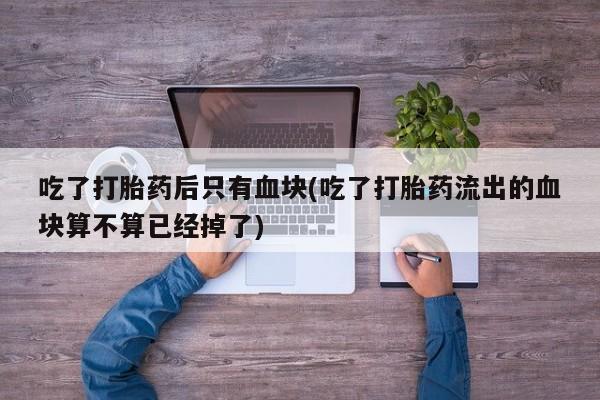 米非米索微信吃了打胎药后只有血块(吃了打胎药流出的血块算不算已经掉了)