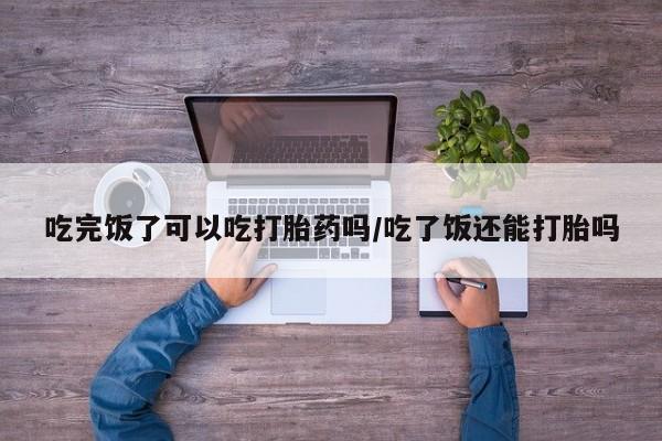 米非米索微信吃完饭了可以吃打胎药吗/吃了饭还能打胎吗