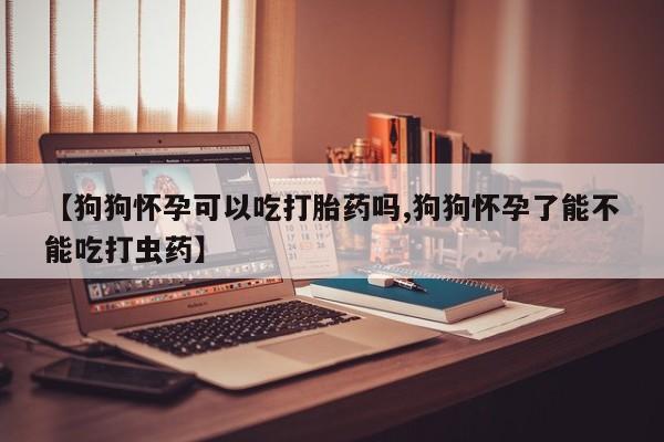 米非米索微信【狗狗怀孕可以吃打胎药吗,狗狗怀孕了能不能吃打虫药】