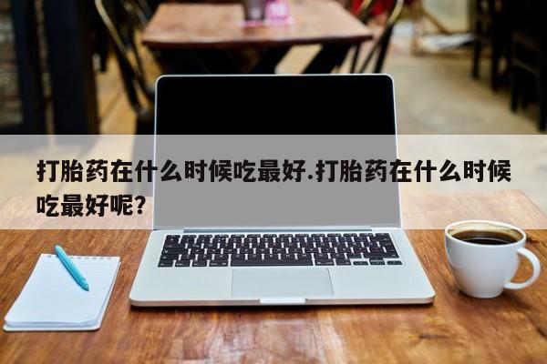 米非米索微信打胎药在什么时候吃最好.打胎药在什么时候吃最好呢？