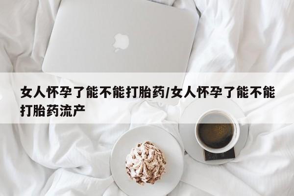 米非米索微信女人怀孕了能不能打胎药/女人怀孕了能不能打胎药流产
