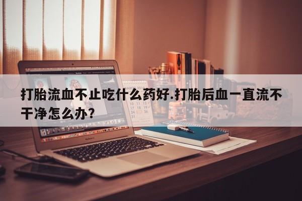 米非米索微信打胎流血不止吃什么药好.打胎后血一直流不干净怎么办？
