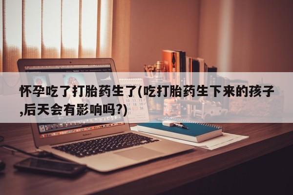 米非米索微信怀孕吃了打胎药生了(吃打胎药生下来的孩子,后天会有影响吗?)