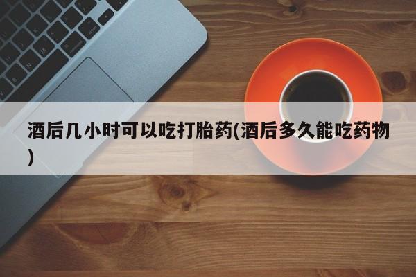 米非米索微信酒后几小时可以吃打胎药(酒后多久能吃药物)