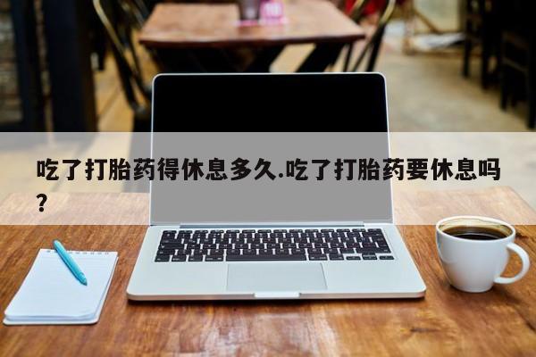 米非米索微信吃了打胎药得休息多久.吃了打胎药要休息吗？