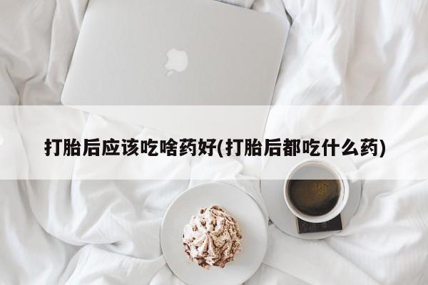 米非米索微信打胎后应该吃啥药好(打胎后都吃什么药)