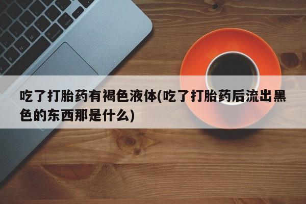 米非米索微信吃了打胎药有褐色液体(吃了打胎药后流出黑色的东西那是什么)