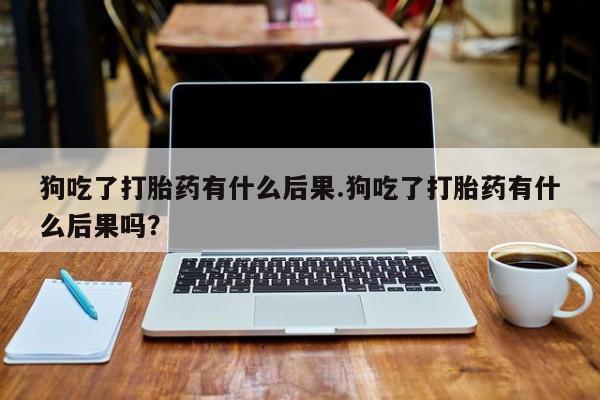 米非米索微信狗吃了打胎药有什么后果.狗吃了打胎药有什么后果吗？