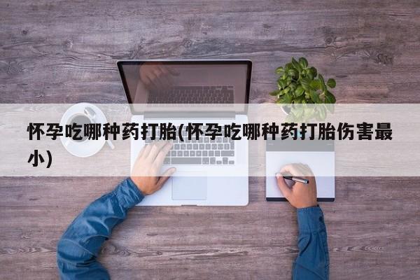 米非米索微信怀孕吃哪种药打胎(怀孕吃哪种药打胎伤害最小)