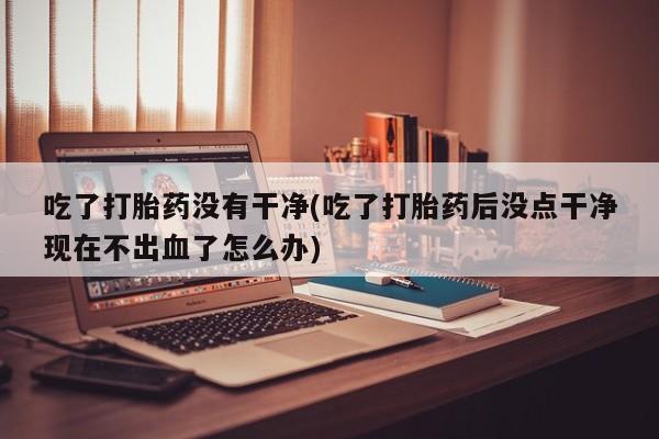 米非米索微信吃了打胎药没有干净(吃了打胎药后没点干净现在不出血了怎么办)