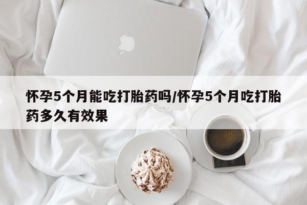 米非米索微信怀孕5个月能吃打胎药吗/怀孕5个月吃打胎药多久有效果