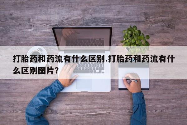 米非米索微信打胎药和药流有什么区别.打胎药和药流有什么区别图片？