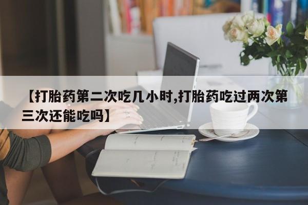 米非米索微信【打胎药第二次吃几小时,打胎药吃过两次第三次还能吃吗】