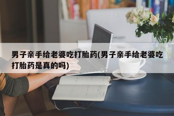 米非米索微信男子亲手给老婆吃打胎药(男子亲手给老婆吃打胎药是真的吗)