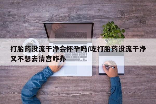 米非米索微信打胎药没流干净会怀孕吗/吃打胎药没流干净又不想去清宫咋办