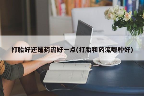 米非米索微信打胎好还是药流好一点(打胎和药流哪种好)