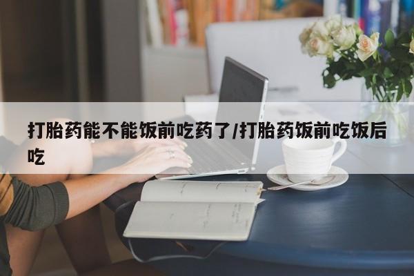 米非米索微信打胎药能不能饭前吃药了/打胎药饭前吃饭后吃