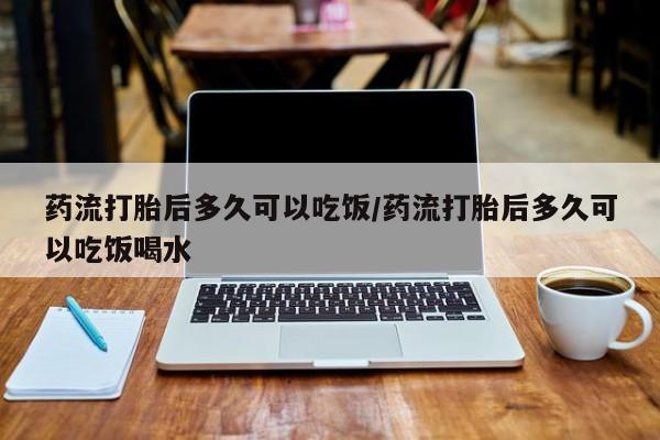 米非米索微信药流打胎后多久可以吃饭/药流打胎后多久可以吃饭喝水