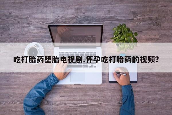 米非米索微信吃打胎药堕胎电视剧.怀孕吃打胎药的视频？