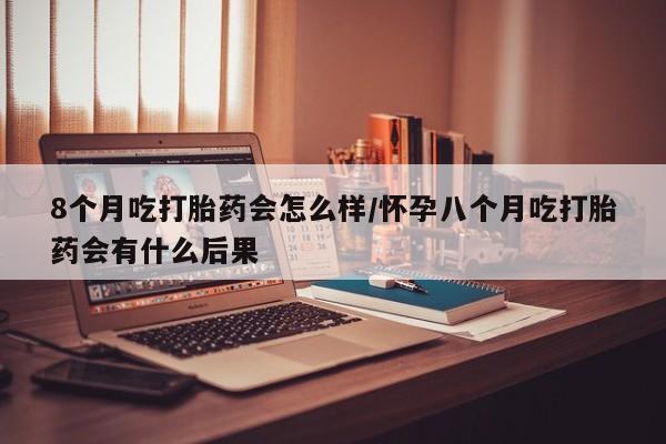 米非米索微信8个月吃打胎药会怎么样/怀孕八个月吃打胎药会有什么后果