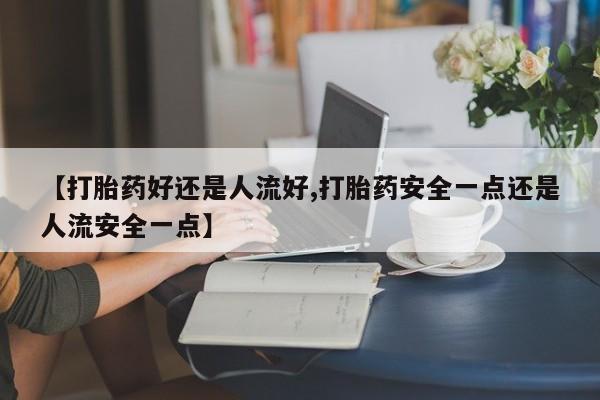 米非米索微信【打胎药好还是人流好,打胎药安全一点还是人流安全一点】