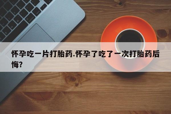 米非米索微信怀孕吃一片打胎药.怀孕了吃了一次打胎药后悔？