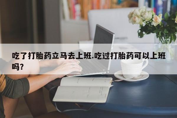 米非米索微信吃了打胎药立马去上班.吃过打胎药可以上班吗？
