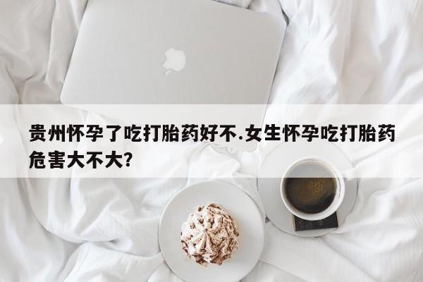 米非米索微信贵州怀孕了吃打胎药好不.女生怀孕吃打胎药危害大不大？