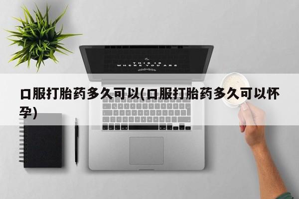 米非米索微信口服打胎药多久可以(口服打胎药多久可以怀孕)