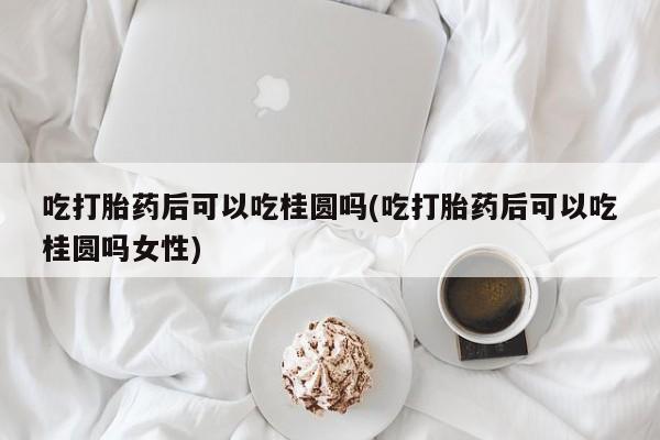 米非米索微信吃打胎药后可以吃桂圆吗(吃打胎药后可以吃桂圆吗女性)