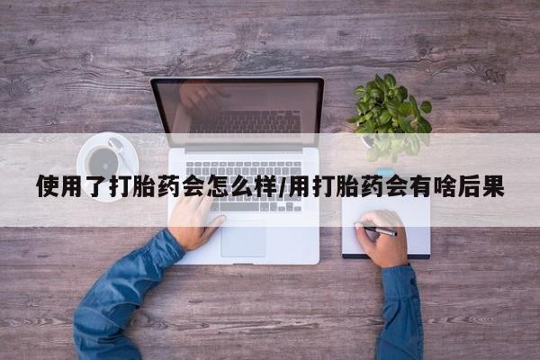 米非米索微信使用了打胎药会怎么样/用打胎药会有啥后果