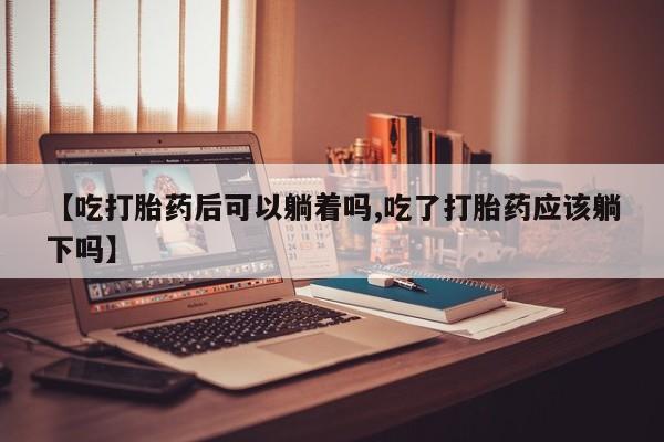 米非米索微信【吃打胎药后可以躺着吗,吃了打胎药应该躺下吗】