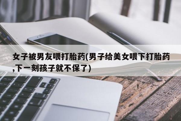 米非米索微信女子被男友喂打胎药(男子给美女喂下打胎药,下一刻孩子就不保了)