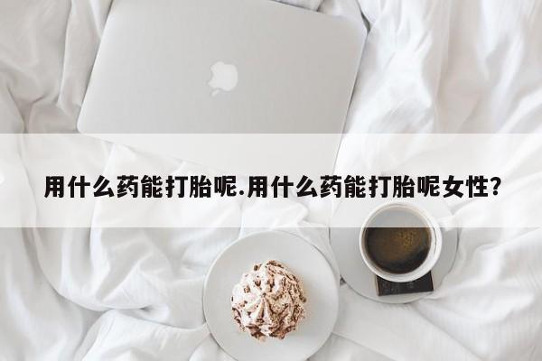 米非米索微信用什么药能打胎呢.用什么药能打胎呢女性？