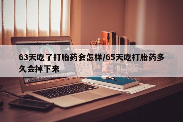 米非米索微信63天吃了打胎药会怎样/65天吃打胎药多久会掉下来