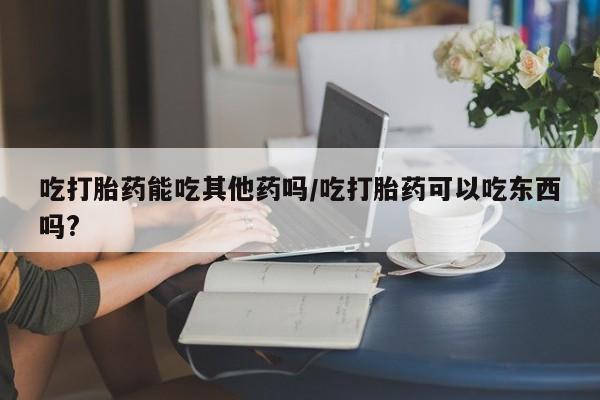 米非米索微信吃打胎药能吃其他药吗/吃打胎药可以吃东西吗?