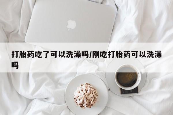 米非米索微信打胎药吃了可以洗澡吗/刚吃打胎药可以洗澡吗