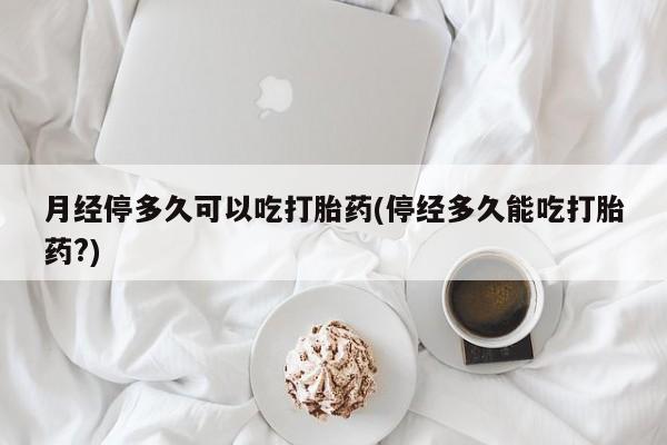 米非米索微信月经停多久可以吃打胎药(停经多久能吃打胎药?)