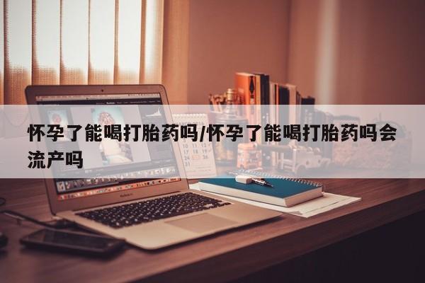 米非米索微信怀孕了能喝打胎药吗/怀孕了能喝打胎药吗会流产吗