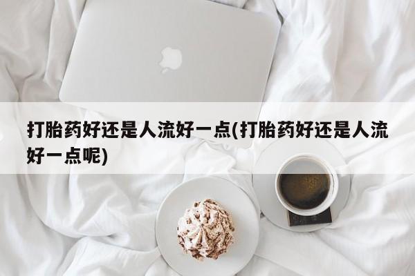 米非米索微信打胎药好还是人流好一点(打胎药好还是人流好一点呢)