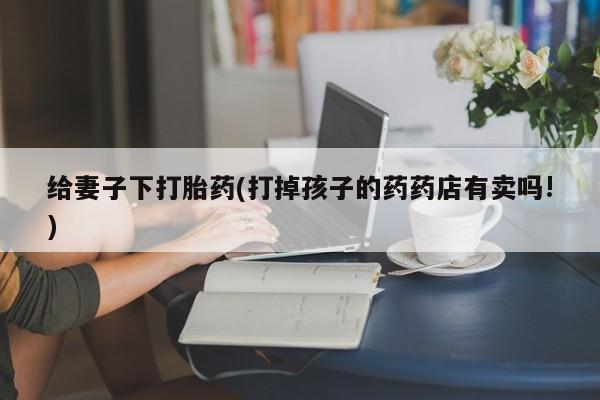 米非米索微信给妻子下打胎药(打掉孩子的药药店有卖吗!)